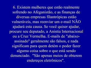 6. Existem mulheres que estão realmente
  sofrendo no Afeganistão, e as finanças de
     diversas empresas filantrópicas estão
  vulneráveis, mas reenviar um e-mail NÃO
  ajudará esta causa. Se você quiser ajudar,
procure seu deputado, a Anistia Internacional
  ou a Cruz Vermelha. E-mails de "abaixo-
    assinado'' geralmente são falsos, e nada
  significam para quem detém o poder fazer
      alguma coisa sobre o que está sendo
 denunciado. "São apenas meios de obterem
            endereços eletrônicos".
 