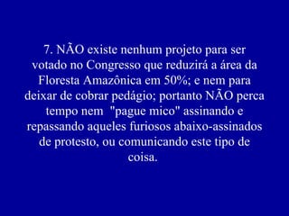7. NÃO existe nenhum projeto para ser
 votado no Congresso que reduzirá a área da
  Floresta Amazônica em 50%; e nem para
deixar de cobrar pedágio; portanto NÃO perca
    tempo nem "pague mico" assinando e
repassando aqueles furiosos abaixo-assinados
   de protesto, ou comunicando este tipo de
                     coisa.
 