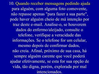 10. Quando receber mensagens pedindo ajuda
  para alguém, com alguma foto comovente,
  não repasse apenas "para fazer a sua parte",
pode haver alguém cheio de má intenção por
   traz deste e-mail. Analise-o, se houverem
     dados do enfermo/aleijado, consulte o
      telefone, verifique a veracidade das
   informações. Se o telefone for um celular,
      mesmo depois de confirmar dados,
   não creia. Afinal, próximo de sua casa, há
    sempre alguém carente que você poderá
 ajudar efetivamente, se esta for sua opção de
   vida, tão digna, porém, explorada por mal
                 intencionados.
 