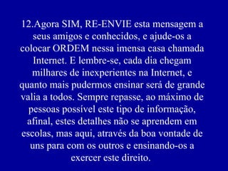 12.Agora SIM, RE-ENVIE esta mensagem a
    seus amigos e conhecidos, e ajude-os a
colocar ORDEM nessa imensa casa chamada
    Internet. E lembre-se, cada dia chegam
   milhares de inexperientes na Internet, e
quanto mais pudermos ensinar será de grande
valia a todos. Sempre repasse, ao máximo de
  pessoas possível este tipo de informação,
  afinal, estes detalhes não se aprendem em
escolas, mas aqui, através da boa vontade de
   uns para com os outros e ensinando-os a
              exercer este direito.
 