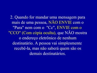 2. Quando for mandar uma mensagem para
  mais de uma pessoa, NÃO ENVIE com o
  "Para" nem com o "Cc", ENVIE com o
"CCO" (Com cópia oculta), que NÃO mostra
       o endereço eletrônico de nenhum
  destinatário. A pessoa vai simplesmente
    recebê-la, mas não saberá quem são os
             demais destinatários.
 
