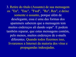 3. Retire do título (Assunto) de sua mensagem
 os "En", "Enc", "Fwd", "Re", Res", e deixe
       somente o assunto, porque além de
     deselegante, essa é uma das formas dos
    spammers saberem que a mensagem tem
  muitos endereços ali dando sopa". E podem
também reparar, que estas mensagens contém,
    pelo menos, muitos endereços de e-mails
     diferentes. Quando todos fizermos isso,
  livraremos a Internet da maioria dos vírus e
            propagandas indesejadas.
 