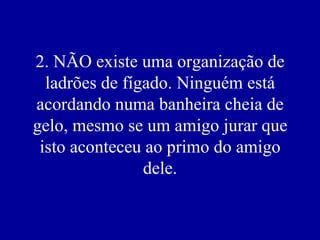 2. NÃO existe uma organização de
  ladrões de fígado. Ninguém está
acordando numa banheira cheia de
gelo, mesmo se um amigo jurar que
 isto aconteceu ao primo do amigo
                dele.
 