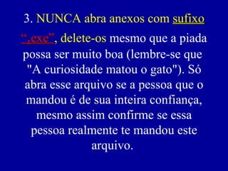 3. NUNCA abra anexos com sufixo
“.exe”, delete-os mesmo que a piada
  exe”
possa ser muito boa (lembre-se que
 "A curiosidade matou o gato"). Só
 abra esse arquivo se a pessoa que o
 mandou é de sua inteira confiança,
   mesmo assim confirme se essa
  pessoa realmente te mandou este
              arquivo.
 