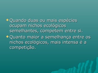  Quando duas ou mais espéciesQuando duas ou mais espécies
ocupam nichos ecológicosocupam nichos ecológicos
semelhantes, competem entre si.semelhantes, competem entre si.
 Quanto maior a semelhança entre osQuanto maior a semelhança entre os
nichos ecológicos, mais intensa é anichos ecológicos, mais intensa é a
competição.competição.
 