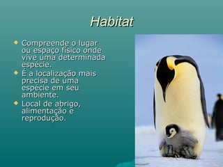 HabitatHabitat
 Compreende o lugarCompreende o lugar
ou espaço físico ondeou espaço físico onde
vive uma determinadavive uma determinada
espécie.espécie.
 É a localização maisÉ a localização mais
precisa de umaprecisa de uma
espécie em seuespécie em seu
ambiente.ambiente.
 Local de abrigo,Local de abrigo,
alimentação ealimentação e
reprodução.reprodução.
 