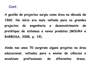 Cont.
A gestão de projectos surgiu como área na década de
1960. No início era mais voltada para os grandes
projectos de engenharia e desenvolvimento de
protótipos de sistemas e novos produtos (MOURA e
BARBOSA, 2008, p. 19).
Ainda nos anos 70 surgiram alguns projetos na área
educacional, voltados para o ensino de ciências e
envolviam profissionais de diferentes áreas.
 