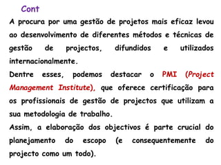 Cont
A procura por uma gestão de projetos mais eficaz levou
ao desenvolvimento de diferentes métodos e técnicas de
gestão de projectos, difundidos e utilizados
internacionalmente.
Dentre esses, podemos destacar o PMI (Project
Management Institute), que oferece certificação para
os profissionais de gestão de projectos que utilizam a
sua metodologia de trabalho.
Assim, a elaboração dos objectivos é parte crucial do
planejamento do escopo (e consequentemente do
projecto como um todo).
 