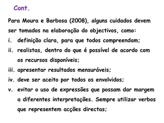 Cont.
Para Moura e Barbosa (2008), alguns cuidados devem
ser tomados na elaboração do objectivos, como:
i. definição clara, para que todos compreendam;
ii. realistas, dentro do que é possível de acordo com
os recursos disponíveis;
iii. apresentar resultados mensuráveis;
iv. deve ser aceito por todos os envolvidos;
v. evitar o uso de expressões que possam dar margem
a diferentes interpretações. Sempre utilizar verbos
que representem acções directas;
 