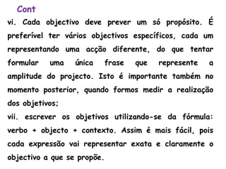 Cont
vi. Cada objectivo deve prever um só propósito. É
preferível ter vários objectivos específicos, cada um
representando uma acção diferente, do que tentar
formular uma única frase que represente a
amplitude do projecto. Isto é importante também no
momento posterior, quando formos medir a realização
dos objetivos;
vii. escrever os objetivos utilizando-se da fórmula:
verbo + objecto + contexto. Assim é mais fácil, pois
cada expressão vai representar exata e claramente o
objectivo a que se propõe.
 