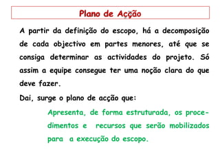 Plano de Acção
A partir da definição do escopo, há a decomposição
de cada objectivo em partes menores, até que se
consiga determinar as actividades do projeto. Só
assim a equipe consegue ter uma noção clara do que
deve fazer.
Dai, surge o plano de acção que:
Apresenta, de forma estruturada, os proce-
dimentos e recursos que serão mobilizados
para a execução do escopo.
 