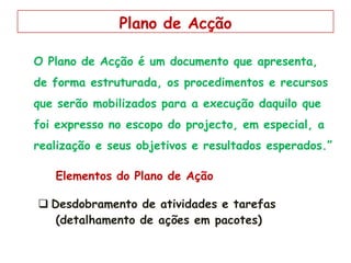 O Plano de Acção é um documento que apresenta,
de forma estruturada, os procedimentos e recursos
que serão mobilizados para a execução daquilo que
foi expresso no escopo do projecto, em especial, a
realização e seus objetivos e resultados esperados.”
Elementos do Plano de Ação
 Desdobramento de atividades e tarefas
(detalhamento de ações em pacotes)
Plano de Acção
 