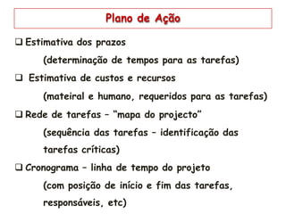 Plano de Ação
 Estimativa dos prazos
(determinação de tempos para as tarefas)
 Estimativa de custos e recursos
(mateiral e humano, requeridos para as tarefas)
 Rede de tarefas – “mapa do projecto”
(sequência das tarefas – identificação das
tarefas críticas)
 Cronograma – linha de tempo do projeto
(com posição de início e fim das tarefas,
responsáveis, etc)
 