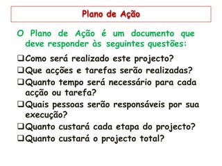 Plano de Ação
O Plano de Ação é um documento que
deve responder às seguintes questões:
Como será realizado este projecto?
Que acções e tarefas serão realizadas?
Quanto tempo será necessário para cada
acção ou tarefa?
Quais pessoas serão responsáveis por sua
execução?
Quanto custará cada etapa do projecto?
Quanto custará o projecto total?
 