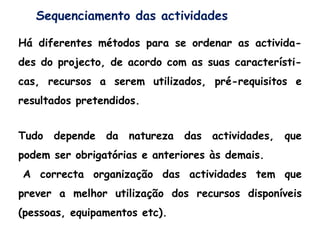 Sequenciamento das actividades
Há diferentes métodos para se ordenar as activida-
des do projecto, de acordo com as suas característi-
cas, recursos a serem utilizados, pré-requisitos e
resultados pretendidos.
Tudo depende da natureza das actividades, que
podem ser obrigatórias e anteriores às demais.
A correcta organização das actividades tem que
prever a melhor utilização dos recursos disponíveis
(pessoas, equipamentos etc).
 