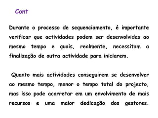 Cont
Durante o processo de sequenciamento, é importante
verificar que actividades podem ser desenvolvidas ao
mesmo tempo e quais, realmente, necessitam a
finalização de outra actividade para iniciarem.
Quanto mais actividades conseguirem se desenvolver
ao mesmo tempo, menor o tempo total do projecto,
mas isso pode acarretar em um envolvimento de mais
recursos e uma maior dedicação dos gestores.
 