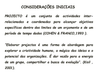 CONSIDERAÇÕES INICIAIS
PROJECTO é um conjunto de actividades inter-
relacionadas e coordenadas para alcançar objetivos
específicos dentro dos limites de um orçamento e de um
período de tempo dados (COHEN & FRANCO,1993 ).
“Elaborar projectos é uma forma de abordagem para
explorar a criatividade humana, a mágica das ideias e o
potencial das organizações. É dar vazão para a energia
de um grupo, compartilhar a busca da evolução”. (Kisil ,
2001).
 