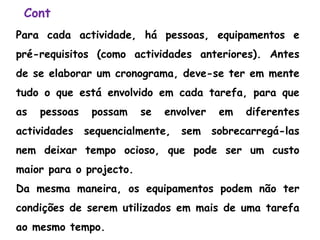 Cont
Para cada actividade, há pessoas, equipamentos e
pré-requisitos (como actividades anteriores). Antes
de se elaborar um cronograma, deve-se ter em mente
tudo o que está envolvido em cada tarefa, para que
as pessoas possam se envolver em diferentes
actividades sequencialmente, sem sobrecarregá-las
nem deixar tempo ocioso, que pode ser um custo
maior para o projecto.
Da mesma maneira, os equipamentos podem não ter
condições de serem utilizados em mais de uma tarefa
ao mesmo tempo.
 