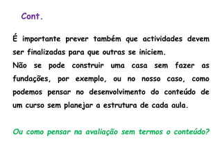 Cont.
É importante prever também que actividades devem
ser finalizadas para que outras se iniciem.
Não se pode construir uma casa sem fazer as
fundações, por exemplo, ou no nosso caso, como
podemos pensar no desenvolvimento do conteúdo de
um curso sem planejar a estrutura de cada aula.
Ou como pensar na avaliação sem termos o conteúdo?
 