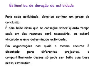 Estimativa de duração da actividade
Para cada actividade, deve-se estimar um prazo de
conclusão.
É com base nisso que se consegue saber quanto tempo
cada um dos recursos será necessário, ou estará
vinculado a uma determinada actividade.
Em organizações nas quais o mesmo recurso é
disputado para diferentes projectos, o
compartilhamento desses só pode ser feito com base
nessa estimativa.
 