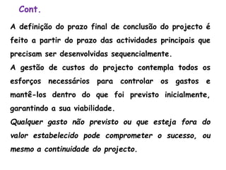 Cont.
A definição do prazo final de conclusão do projecto é
feito a partir do prazo das actividades principais que
precisam ser desenvolvidas sequencialmente.
A gestão de custos do projecto contempla todos os
esforços necessários para controlar os gastos e
mantê-los dentro do que foi previsto inicialmente,
garantindo a sua viabilidade.
Qualquer gasto não previsto ou que esteja fora do
valor estabelecido pode comprometer o sucesso, ou
mesmo a continuidade do projecto.
 