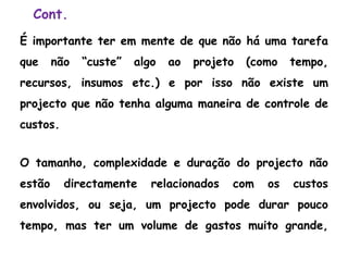 Cont.
É importante ter em mente de que não há uma tarefa
que não “custe” algo ao projeto (como tempo,
recursos, insumos etc.) e por isso não existe um
projecto que não tenha alguma maneira de controle de
custos.
O tamanho, complexidade e duração do projecto não
estão directamente relacionados com os custos
envolvidos, ou seja, um projecto pode durar pouco
tempo, mas ter um volume de gastos muito grande,
 