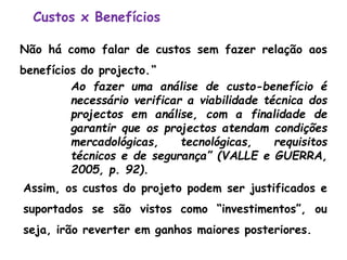 Custos x Benefícios
Não há como falar de custos sem fazer relação aos
benefícios do projecto.“
Ao fazer uma análise de custo-benefício é
necessário verificar a viabilidade técnica dos
projectos em análise, com a finalidade de
garantir que os projectos atendam condições
mercadológicas, tecnológicas, requisitos
técnicos e de segurança” (VALLE e GUERRA,
2005, p. 92).
Assim, os custos do projeto podem ser justificados e
suportados se são vistos como “investimentos”, ou
seja, irão reverter em ganhos maiores posteriores.
 