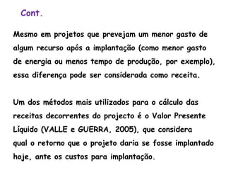 Cont.
Mesmo em projetos que prevejam um menor gasto de
algum recurso após a implantação (como menor gasto
de energia ou menos tempo de produção, por exemplo),
essa diferença pode ser considerada como receita.
Um dos métodos mais utilizados para o cálculo das
receitas decorrentes do projecto é o Valor Presente
Líquido (VALLE e GUERRA, 2005), que considera
qual o retorno que o projeto daria se fosse implantado
hoje, ante os custos para implantação.
 