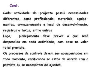 Cont.
Cada actividade do projecto possui necessidades
diferentes, como profissionais, materiais, equipa-
mentos, armazenamento e local de desenvolvimento,
registros e taxas, entre outros
Logo, planejamento deve prever o que será
despendido em cada actividade, com base no valor
total previsto.
Os processos de controle devem ser acompanhados em
todo momento, verificando se estão de acordo com o
previsto ou se necessitam de ajustes.
 