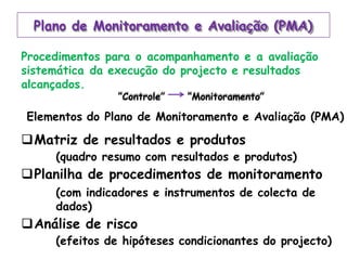 Plano de Monitoramento e Avaliação (PMA)
Procedimentos para o acompanhamento e a avaliação
sistemática da execução do projecto e resultados
alcançados.
“Controle” “Monitoramento”
Elementos do Plano de Monitoramento e Avaliação (PMA)
Matriz de resultados e produtos
(quadro resumo com resultados e produtos)
Planilha de procedimentos de monitoramento
(com indicadores e instrumentos de colecta de
dados)
Análise de risco
(efeitos de hipóteses condicionantes do projecto)
 