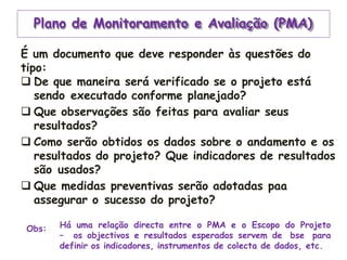 Plano de Monitoramento e Avaliação (PMA)
É um documento que deve responder às questões do
tipo:
 De que maneira será verificado se o projeto está
sendo executado conforme planejado?
 Que observações são feitas para avaliar seus
resultados?
 Como serão obtidos os dados sobre o andamento e os
resultados do projeto? Que indicadores de resultados
são usados?
 Que medidas preventivas serão adotadas paa
assegurar o sucesso do projeto?
Obs: Há uma relação directa entre o PMA e o Escopo do Projeto
– os objectivos e resultados esperados servem de bse para
definir os indicadores, instrumentos de colecta de dados, etc.
 
