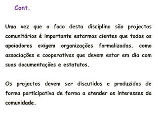 Uma vez que o foco desta disciplina são projectos
comunitários é importante estarmos cientes que todos os
apoiadores exigem organizações formalizadas, como
associações e cooperativas que devem estar em dia com
suas documentações e estatutos.
Os projectos devem ser discutidos e produzidos de
forma participativa de forma a atender os interesses da
comunidade.
Cont.
 