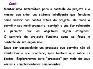 Cont.
Montar uma sistemática para o controle do projeto é o
mesmo que criar um sistema inteligente que funcione
como sensor nos pontos vitais do projeto, de modo a
permitir seu monitoramento, corrigir o que for relevante
e permitir que os objetivos sejam atingidos.
O controle de projecto funciona como se fosse o
controle de um organismo.
Deve ser desenvolvido um processo que permita não só
identificar o que acontece, mas também agir sobre os
factos. Exploraremos este “processo” por meio de seus
vários e complementares componentes.
 
