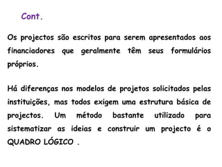 Cont.
Os projectos são escritos para serem apresentados aos
financiadores que geralmente têm seus formulários
próprios.
Há diferenças nos modelos de projetos solicitados pelas
instituições, mas todos exigem uma estrutura básica de
projectos. Um método bastante utilizado para
sistematizar as ideias e construir um projecto é o
QUADRO LÓGICO .
 