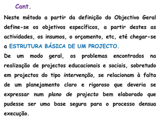 Cont.
Neste método a partir da definição do Objectivo Geral
define-se os objetivos específicos, a partir destes as
actividades, os insumos, o orçamento, etc, eté chegar-se
a ESTRUTURA BÁSICA DE UM PROJECTO.
De um modo geral, os problemas encontrados na
realização de projectos educacionais e sociais, sobretudo
em projectos do tipo intervenção, se relacionam à falta
de um planejamento claro e rigoroso que deveria se
expressar num plano de projecto bem elaborado que
pudesse ser uma base segura para o processo densua
execução.
 