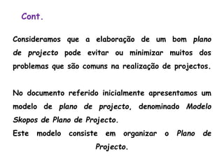 Cont.
Consideramos que a elaboração de um bom plano
de projecto pode evitar ou minimizar muitos dos
problemas que são comuns na realização de projectos.
No documento referido inicialmente apresentamos um
modelo de plano de projecto, denominado Modelo
Skopos de Plano de Projecto.
Este modelo consiste em organizar o Plano de
Projecto.
 