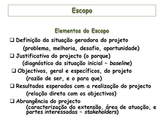 Escopo
Elementos do Escopo
 Definição da situação geradora do projeto
(problema, melhoria, desafio, oportunidade)
 Justificativa do projecto (o porque)
(diagnóstico da situação inicial – baseline)
 Objectivos, geral e específicos, do projeto
(razão de ser, e o para que)
 Resultados esperados com a realização do projecto
(relação direta com os objectivos)
 Abrangência do projecto
(caracterização da extensão, área de atuação, e
partes interessadas – stakeholders)
 