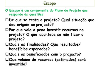 Escopo
O Escopo é um componente do Plano de Projeto que
responde às questões:
De que se trata o projeto? Qual situação que
deu origem ao projecto?
Por que vale a pena investir recursos no
projeto? O que acontece se não fizer o
projeto?
Quais as finalidades? Que resultados/
benefícios esperados?
Quais os beneficiados com o projecto?
Que volume de recursos (estimados) será
investido?
 