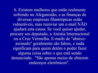 6. Existem mulheres que estão realmente sofrendo no Afeganistão, e as finanças de diversas empresas filantrópicas estão vulneráveis, mas reenviar um e-mail NÃO ajudará esta causa. Se você quiser ajudar, procure seu deputado, a Anistia Internacional ou a Cruz Vermelha. E-mails de "abaixo-assinado'' geralmente são falsos, e nada significam para quem detém o poder fazer alguma coisa sobre o que está sendo denunciado.  "São apenas meios de obterem endereços eletrônicos".  