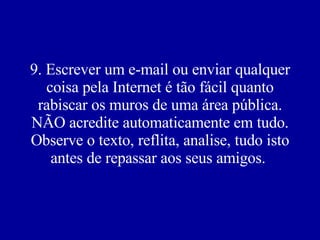 9. Escrever um e-mail ou enviar qualquer coisa pela Internet é tão fácil quanto rabiscar os muros de uma área pública. NÃO acredite automaticamente em tudo. Observe o texto, reflita, analise, tudo isto antes de repassar aos seus amigos.  