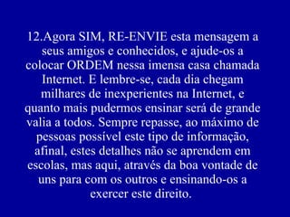 12.Agora SIM, RE-ENVIE esta mensagem a seus amigos e conhecidos, e ajude-os a colocar ORDEM nessa imensa casa chamada Internet. E lembre-se, cada dia chegam milhares de inexperientes na Internet, e quanto mais pudermos ensinar será de grande valia a todos. Sempre repasse, ao máximo de pessoas possível este tipo de informação, afinal, estes detalhes não se aprendem em escolas, mas aqui, através da boa vontade de uns para com os outros e ensinando-os a exercer este direito.    