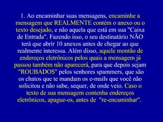 1. Ao encaminhar suas mensagens,  encaminhe a mensagem que REALMENTE contém o anexo ou o texto desejado , e não aquela que está em sua "Caixa de Entrada". Fazendo isso, o seu destinatário NÃO terá que abrir 10 anexos antes de chegar ao que realmente interessa. Além disso,  aquele montão de endereços eletrônicos pelos quais a mensagem já passou também não aparecerá , para que depois sejam  "ROUBADOS"  pelos senhores spammers, que são os chatos que te mandam os e-mails que você não solicitou e não sabe, sequer, de onde veio.  Caso o texto de sua mensagem contenha endereços eletrônicos, apague-os, antes de  "re-encaminhar".  