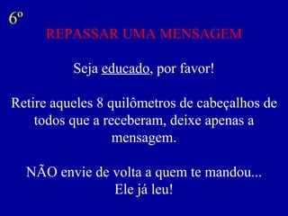 REPASSAR UMA MENSAGEM Seja  educado , por favor! Retire aqueles 8 quilômetros de cabeçalhos de todos que a receberam, deixe apenas a mensagem. NÃO envie de volta a quem te mandou... Ele já leu! 6º 