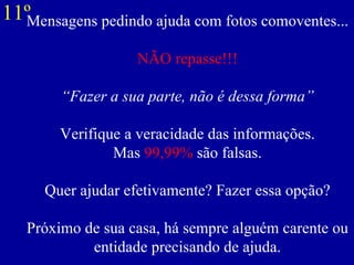 Mensagens pedindo ajuda com fotos comoventes... NÃO repasse!!! “Fazer a sua parte, não é dessa forma”   Verifique a veracidade das informações. Mas  99,99%  são falsas. Quer ajudar efetivamente? Fazer essa opção? Próximo de sua casa, há sempre alguém carente ou entidade precisando de ajuda. 11º 
