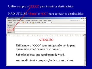 Utilize sempre o   “CCO”   para inserir os destinatários NÃO UTILIZE   “Para”   e  “CC”   para colocar os destinatários ATENÇÃO Utilizando o “CCO” seus amigos não verão para quem mais você enviou esse e-mail. Saberão apenas que receberam de você. Assim, diminui a propagação de spams e vírus 