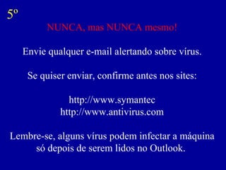 NUNCA, mas NUNCA mesmo! Envie qualquer e-mail alertando sobre vírus. Se quiser enviar, confirme antes nos sites: http://www.symantec http://www.antivirus.com Lembre-se, alguns vírus podem infectar a máquina só depois de serem lidos no Outlook.  5º 