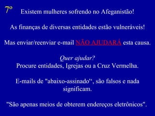 Existem mulheres sofrendo no Afeganistão! As finanças de diversas entidades estão vulneráveis! Mas enviar/reenviar e-mail  NÃO AJUDARÁ  esta causa. Quer ajudar? Procure entidades, Igrejas ou a Cruz Vermelha. E-mails de "abaixo-assinado'‘, são falsos e nada significam. "São apenas meios de obterem endereços eletrônicos".  7º 