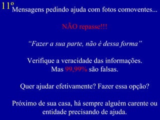 Mensagens pedindo ajuda com fotos comoventes... NÃO repasse!!! “Fazer a sua parte, não é dessa forma”   Verifique a veracidade das informações. Mas  99,99%  são falsas. Quer ajudar efetivamente? Fazer essa opção? Próximo de sua casa, há sempre alguém carente ou entidade precisando de ajuda. 11º 