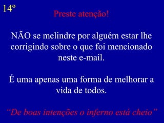 Preste atenção! NÃO se melindre por alguém estar lhe corrigindo sobre o que foi mencionado neste e-mail. É uma apenas uma forma de melhorar a vida de todos. “De boas intenções o inferno está cheio” 14º 