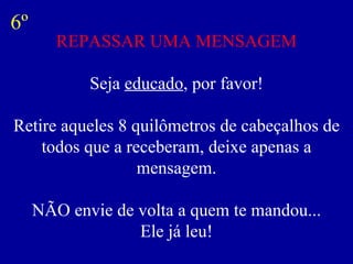 REPASSAR UMA MENSAGEM Seja  educado , por favor! Retire aqueles 8 quilômetros de cabeçalhos de todos que a receberam, deixe apenas a mensagem. NÃO envie de volta a quem te mandou... Ele já leu! 6º 